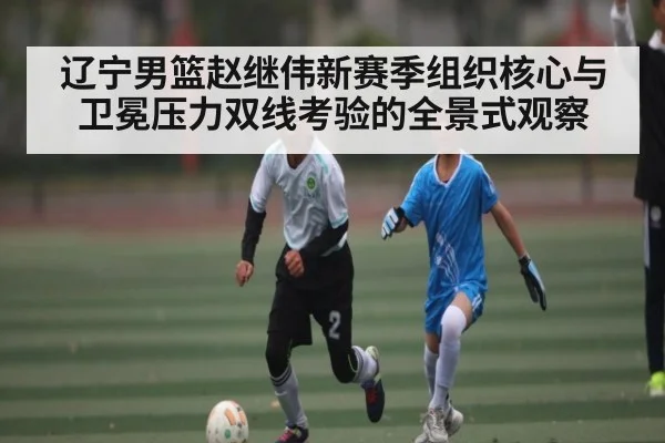 辽宁男篮赵继伟新赛季组织核心与卫冕压力双线考验的全景式观察